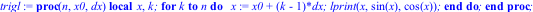 trigl := proc (n, x0, dx) local x, k; for k to n do x := x0+(k-1)*dx; lprint(x, sin(x), cos(x)) end do end proc